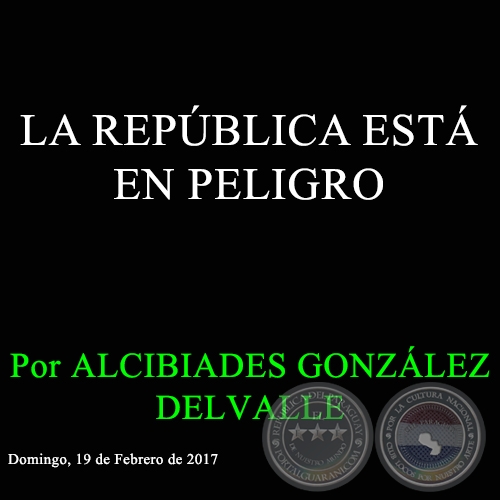 LA REPÚBLICA ESTÁ EN PELIGRO - Por ALCIBIADES GONZÁLEZ DELVALLE - Domingo, 19 de Febrero de 2017